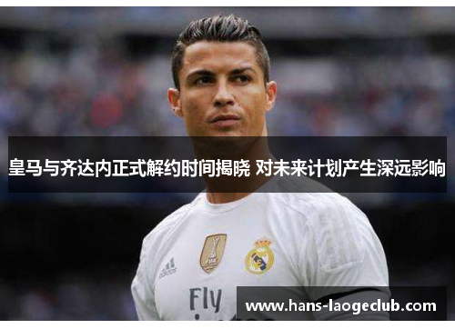 皇马与齐达内正式解约时间揭晓 对未来计划产生深远影响