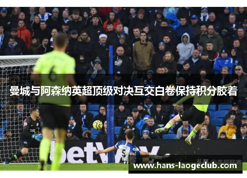 曼城与阿森纳英超顶级对决互交白卷保持积分胶着